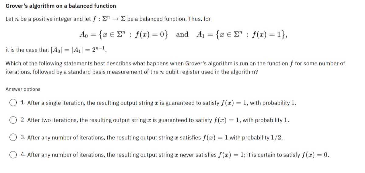 Grover's algorithm on a balanced function
Let n be a positive integer and let f: Σ^n→Σ be a balanced function. Thus, for

    A0={x ∈Σ^n: f(x)=0}   and    A1={x ∈Σ^n: f(x)=1},

it is the case that |A0|=|A1|=2^n-1.
Which of the following statements best describes what happens when Grover's algorithm is run on the function f for some number of iterations, followed by a standard basis measurement of the n qubit register used in the algorithm?

Answer options
1. After a single iteration, the resulting output string x is guaranteed to satisfy f(x)=1, with probability 1 .
2. After two iterations, the resulting output string x is guaranteed to satisfy f(x)=1, with probability 1 .
3. After any number of iterations, the resulting output string x satisfies f(x)=1 with probability 1 / 2.
4. After any number of iterations, the resulting output string x never satisfies f(x)=1; it is certain to satisfy f(x)=0.