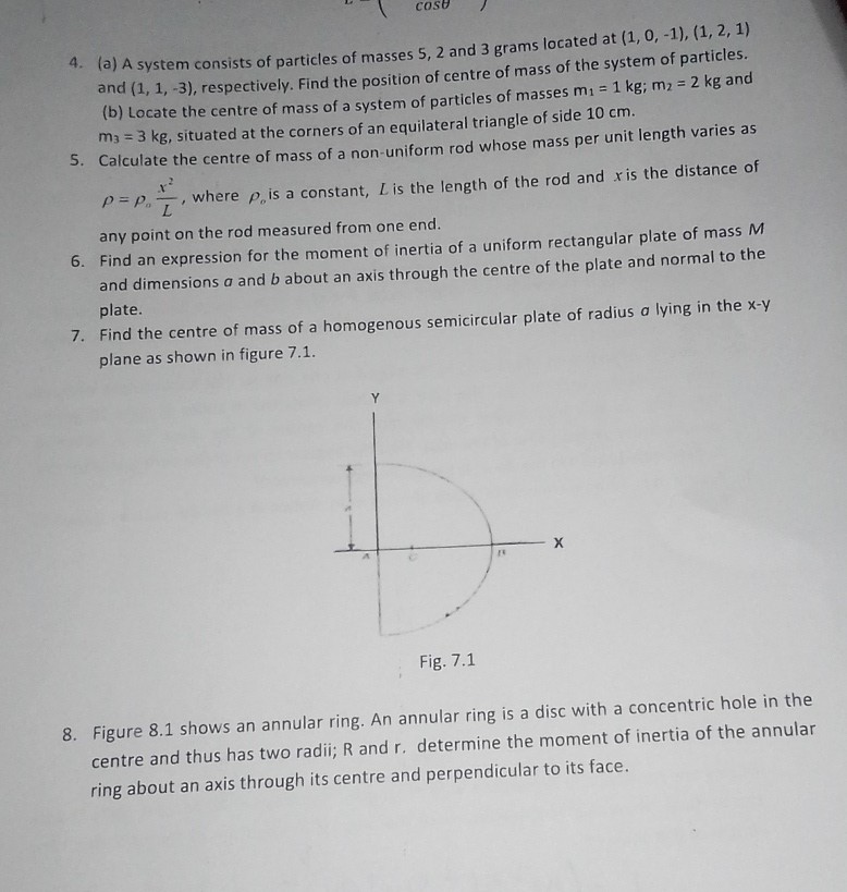 4. (a) A system consists of particles of masses 5,2 and 3 grams located at (1,0,-1),(1,2,1) and (1,1,-3), respectively. Find the position of centre of mass of the system of particles. (b) Locate the centre of mass of a system of particles of masses m1=1  kg ; m2=2  kg and m3=3  kg, situated at the corners of an equilateral triangle of side 10 cm .
5. Calculate the centre of mass of a non-uniform rod whose mass per unit length varies as ρ=ρo(x^2)/(L), where ρo is a constant, L is the length of the rod and x is the distance of any point on the rod measured from one end.
6. Find an expression for the moment of inertia of a uniform rectangular plate of mass M and dimensions a and b about an axis through the centre of the plate and normal to the plate.
7. Find the centre of mass of a homogenous semicircular plate of radius a lying in the x-y plane as shown in figure 7.1.

Fig. 7.1
8. Figure 8.1 shows an annular ring. An annular ring is a disc with a concentric hole in the centre and thus has two radii; R and r. determine the moment of inertia of the annular ring about an axis through its centre and perpendicular to its face.