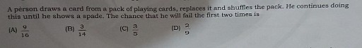 A person draws a card from a pack of playing cards, replaces it and shuffles the pack. He continues doing this until he shows a spade. The chance that he will fail the first two times is
(A) (9)/(16)
(B) (3)/(14)
(C) (3)/(5)
(D) (2)/(9)