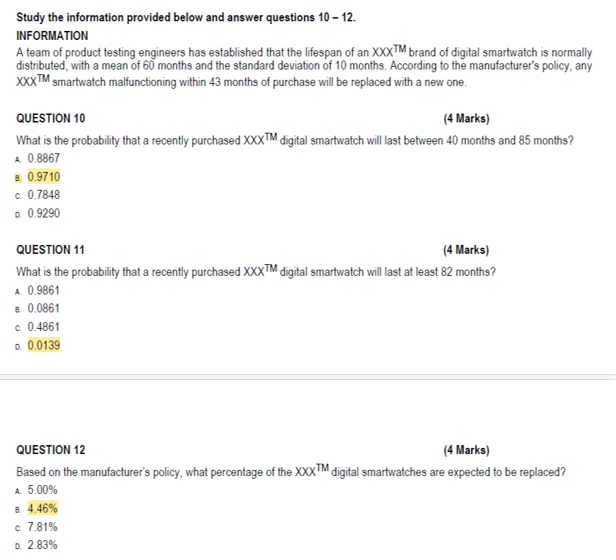 Study the information provided below and answer questions 10-12.
INFORMATION
A team of product testing engineers has established that the lifespan of an X X X^T M brand of digital smartwatch is normally distributed, with a mean of 60 months and the standard deviation of 10 months. According to the manufacturer's policy, any X X X^T M smartwatch malfunctioning within 43 months of purchase will be replaced with a new one.

QUESTION 10
(4 Marks)

What is the probability that a recently purchased X X X^T M digital smartwatch will last between 40 months and 85 months?
A. 0.8867
?. 0.9710
c. 0.7848
D. 0.9290

QUESTION 11
(4 Marks)

What is the probability that a recently purchased X X X^T M digital smartwatch will last at least 82 months?
A. 0.9861
?. 0.0861
c. 0.4861
D. 0.0139

QUESTION 12
(4 Marks)

Based on the manufacturer's policy, what percentage of the XXXX^TM digital smartwatches are expected to be replaced?
A. 5.00 %
?. 4.46 %
c. 7.81 %
D. 2.83 %