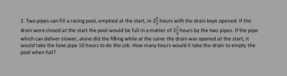 2. Two pipes can fill a racing pool, emptied at the start, in 2 (6)/(7) hours with the drain kept opened. If the drain were closed at the start the pool would be full in a matter of 2 (2)/(9) hours by the two pipes. If the pipe which can deliver slower, alone did the filling while at the same the drain was opened at the start, it would take the lone pipe 10 hours to do the job. How many hours would it take the drain to empty the pool when full?