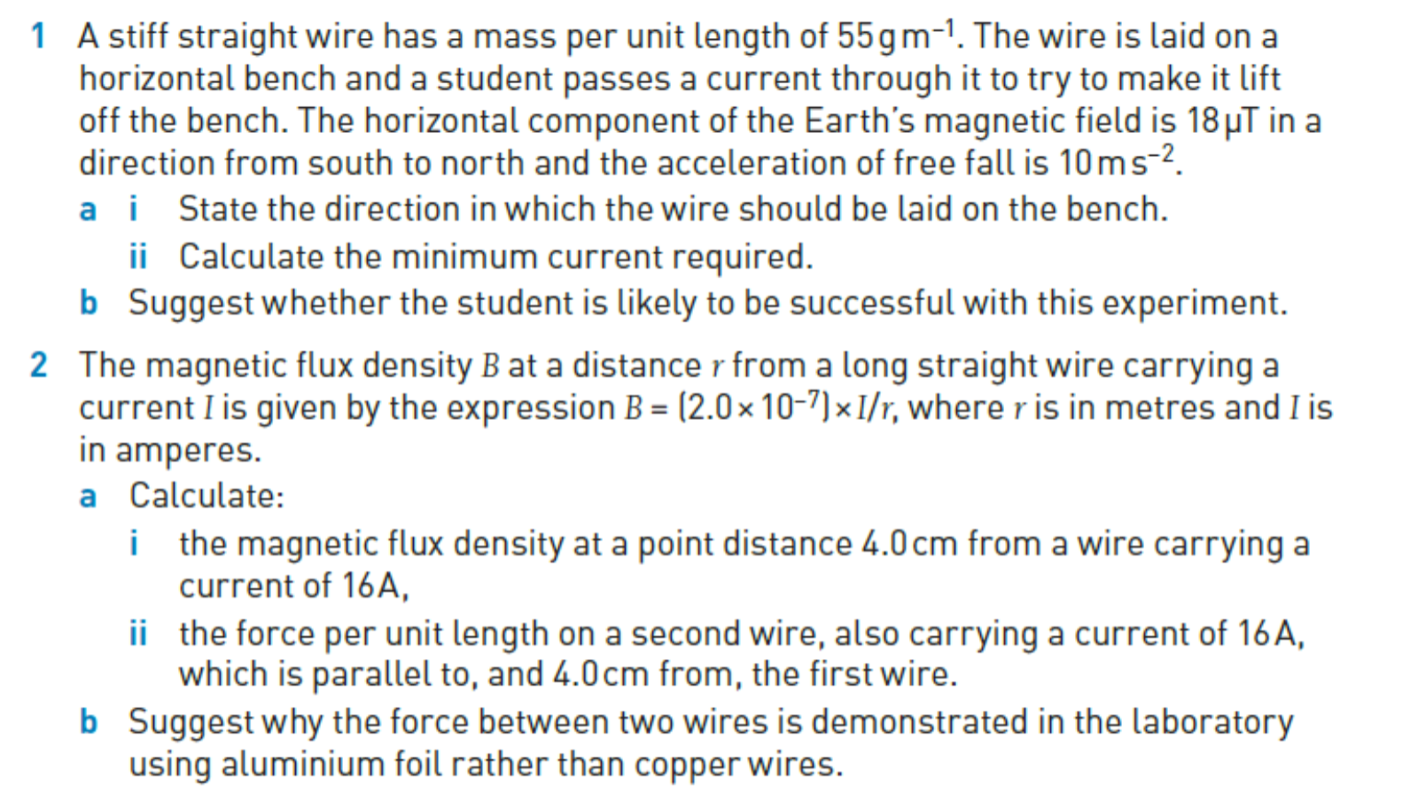 1 A stiff straight wire has a mass per unit length of 55  g m^-1. The wire is laid on a horizontal bench and a student passes a current through it to try to make it lift off the bench. The horizontal component of the Earth's magnetic field is 18 μ T in a direction from south to north and the acceleration of free fall is 10  m s^-2.
a i State the direction in which the wire should be laid on the bench.
ii Calculate the minimum current required.
b Suggest whether the student is likely to be successful with this experiment.
2 The magnetic flux density B at a distance r from a long straight wire carrying a current I is given by the expression B=(2.0 × 10^-7) × I / r, where r is in metres and I is in amperes.
a Calculate:
i the magnetic flux density at a point distance 4.0 cm from a wire carrying a current of 16 A ,
ii the force per unit length on a second wire, also carrying a current of 16 A , which is parallel to, and 4.0 cm from, the first wire.
b Suggest why the force between two wires is demonstrated in the laboratory using aluminium foil rather than copper wires.