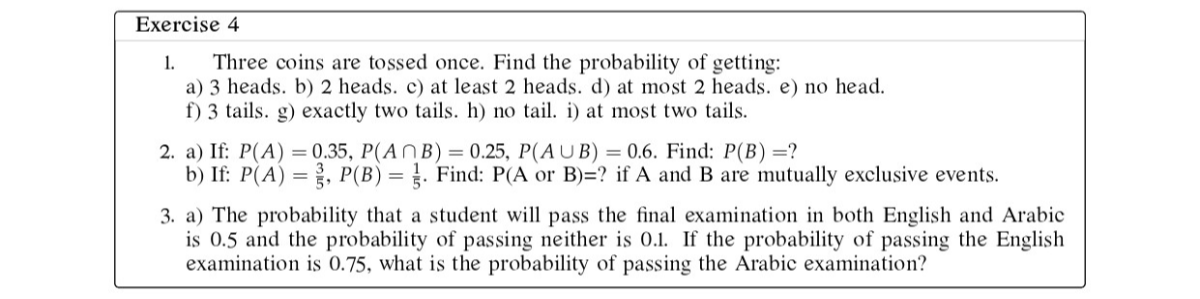 Exercise 4
1. Three coins are tossed once. Find the probability of getting:
a) 3 heads. b) 2 heads. c) at least 2 heads. d) at most 2 heads. e) no head.
f) 3 tails. g) exactly two tails. h) no tail. i) at most two tails.
2. a) If: P(A)=0.35, P(A ∩ B)=0.25, P(A ∪ B)=0.6. Find: P(B)= ?
b) If: P(A)=(3)/(5), P(B)=(1)/(5). Find: P(A or B)= ? if A and B are mutually exclusive events.
3. a) The probability that a student will pass the final examination in both English and Arabic is 0.5 and the probability of passing neither is 0.1 . If the probability of passing the English examination is 0.75 , what is the probability of passing the Arabic examination?