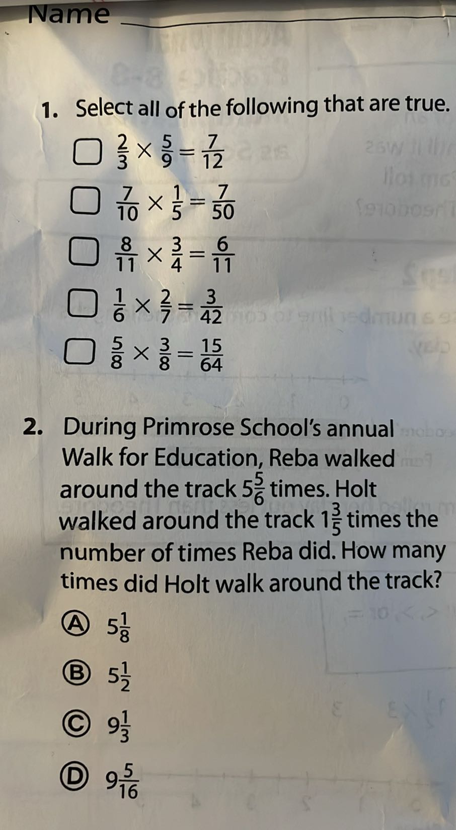 Name
1. Select all of the following that are true.
(2)/(3)×(5)/(9)=(7)/(12)
(7)/(10)×(1)/(5)=(7)/(50)
(8)/(11)×(3)/(4)=(6)/(11)
(1)/(6)×(2)/(7)=(3)/(42)
(5)/(8)×(3)/(8)=(15)/(64)
2. During Primrose School's annual Walk for Education, Reba walked around the track 5 (5)/(6) times. Holt walked around the track 1 (3)/(5) times the number of times Reba did. How many times did Holt walk around the track?
(A) 5 (1)/(8)
(B) 5 (1)/(2)
(C) 9 (1)/(3)
(D) 9 (5)/(16)