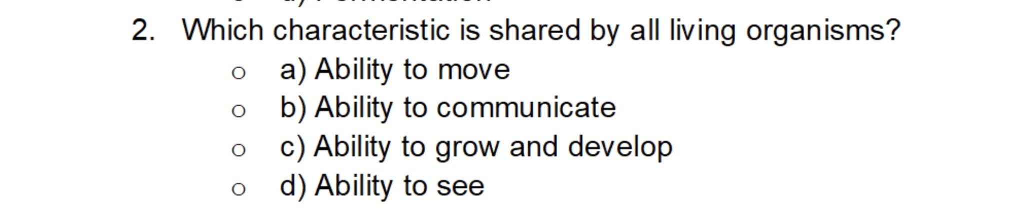 2. Which characteristic is shared by all living organisms?
a) Ability to move
b) Ability to communicate
c) Ability to grow and develop
d) Ability to see