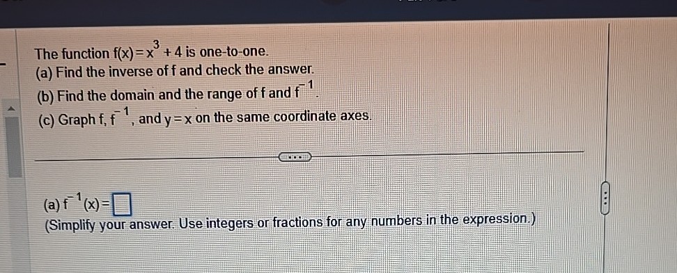 The function f(x)=x^3+4 is one-to-one.
(a) Find the inverse of f and check the answer.
(b) Find the domain and the range of f and f^-1.
(c) Graph f, f^-1, and y=x on the same coordinate axes.
(a) f^-1(x)= □
(Simplify your answer. Use integers or fractions for any numbers in the expression.)