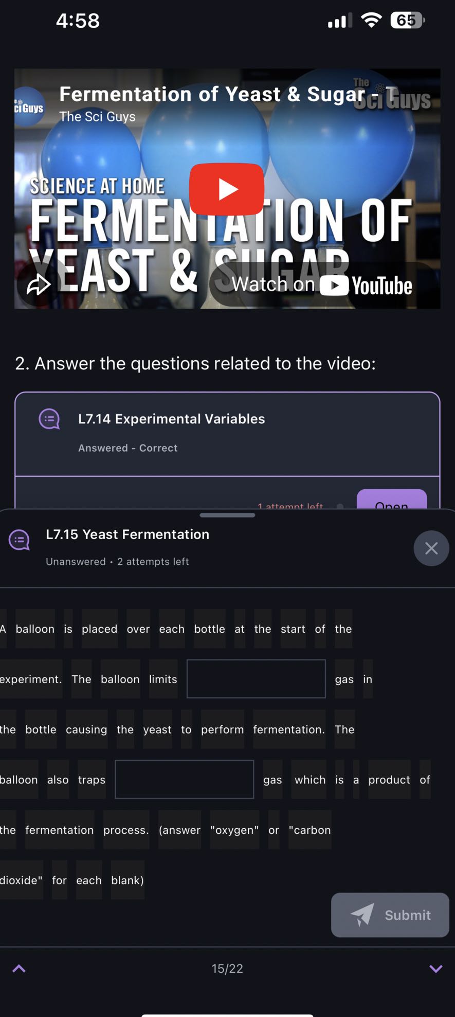4:58
65
2. Answer the questions related to the video:

L7.14 Experimental Variables
Answered - Correct

L7.15 Yeast Fermentation

Unanswered • 2 attempts left

A balloon is placed over each bottle at the start of the
experiment. The balloon limits □ gas in
the bottle causing the yeast to perform fermentation. The
balloon also traps □ gas which is a product of the fermentation process. (answer "oxygen" or "carbon
dioxide" for each blank)
Submit
15/22