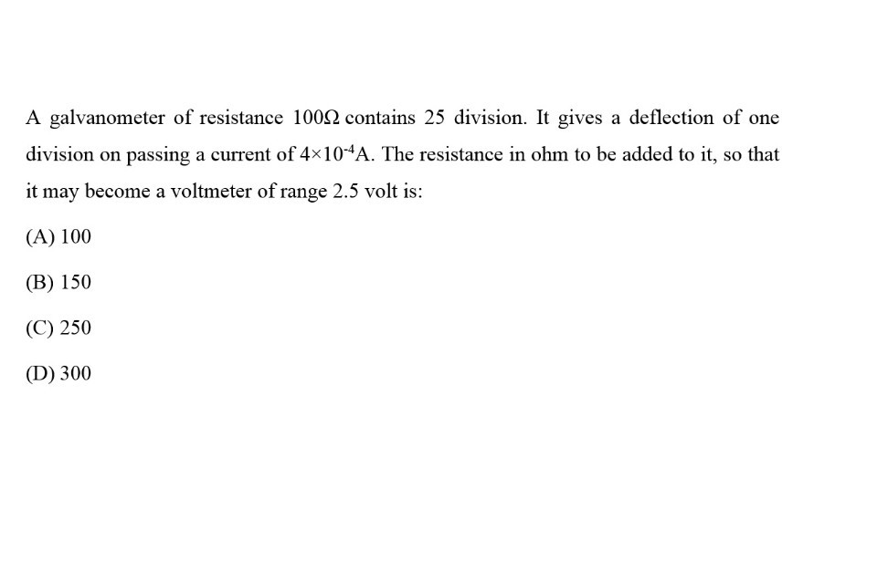 A galvanometer of resistance 100 Ω contains 25 division. It gives a deflection of one division on passing a current of 4 × 10^-4 A. The resistance in ohm to be added to it, so that it may become a voltmeter of range 2.5 volt is:
(A) 100
(B) 150
(C) 250
(D) 300
