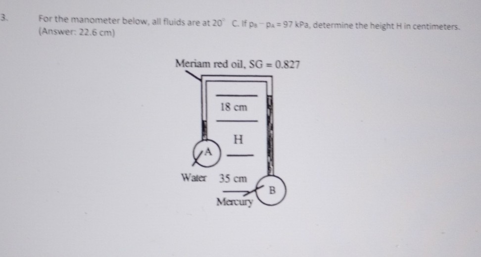 3. For the manometer below, all fluids are at 20^∘C. If p8^-pa=97 kPa, determine the height H in centimeters.
(Answer: 22.6 cm )