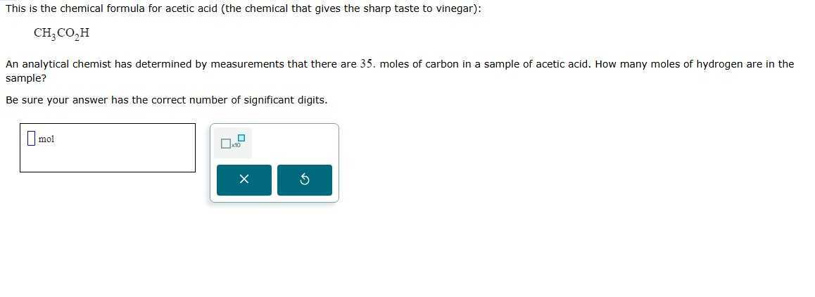 This is the chemical formula for acetic acid (the chemical that gives the sharp taste to vinegar):

    CH3CO2H


An analytical chemist has determined by measurements that there are 35 . moles of carbon in a sample of acetic acid. How many moles of hydrogen are in the sample?

Be sure your answer has the correct number of significant digits.
mol □
× 10