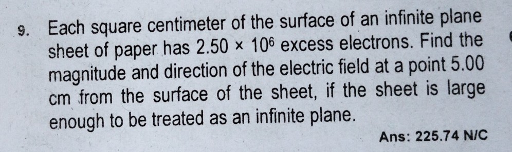 9. Each square centimeter of the surface of an infinite plane sheet of paper has 2.50 × 10^6 excess electrons. Find the magnitude and direction of the electric field at a point 5.00 cm from the surface of the sheet, if the sheet is large enough to be treated as an infinite plane.

Ans: 225.74 N/C