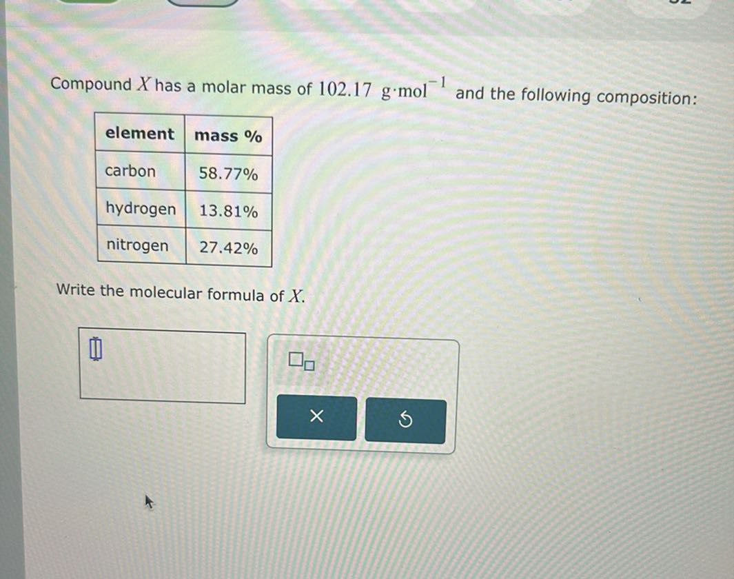 Compound X has a molar mass of 102.17  g· mol^-1 and the following composition:

element     mass % 

carbon     58.77 % 

hydrogen     13.81 % 

nitrogen     27.42 % 



Write the molecular formula of X.
□
□