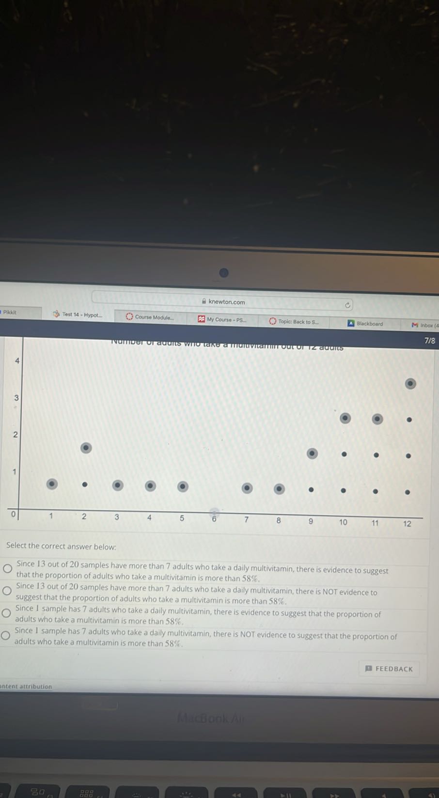 Pikkit
Test 14 - Hypot.
Course Module.
My Course - PS. Topic: Back to S.
Blackboard
M inbors

Select the correct answer below:
Since 13 out of 20 samples have more than 7 adults who take a daily multivitamin, there is evidence to suggest that the proportion of adults who take a multivitamin is more than 58 %.
Since 13 out of 20 samples have more than 7 adults who take a daily multivitamin, there is NOT evidence to suggest that the proportion of adults who take a multivitamin is more than 58 %.
Since I sample has 7 adults who take a daily multivitamin, there is evidence to suggest that the proportion of adults who take a multivitamin is more than 58 %.
Since I sample has 7 adults who take a daily multivitamin, there is NOT evidence to suggest that the proportion of adults who take a multivitamin is more than 58 %.
FEEDBACK