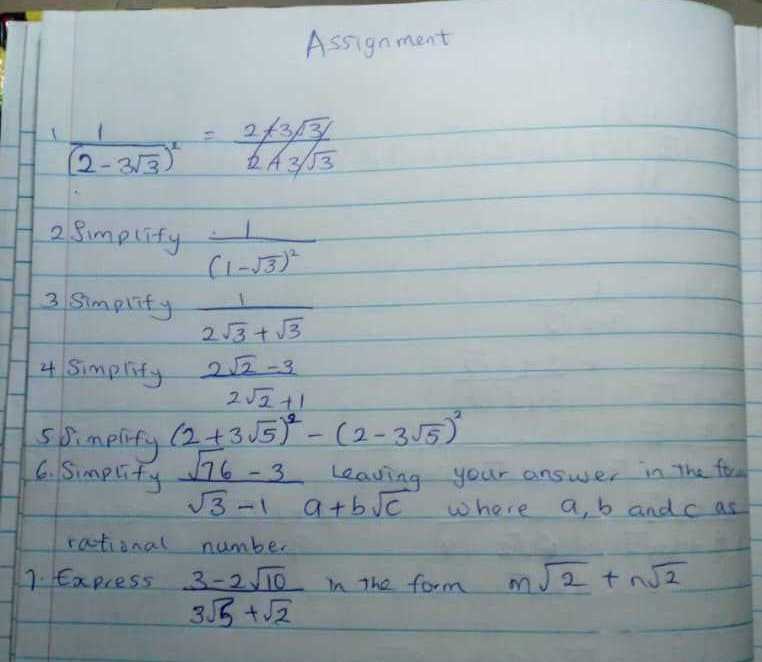 Assignment
1 (1)/((2-3 √(3))^2)=(2+3 √(3 /))/(2+3 / √(3))
2 Simplify(1)/((1-√(3))^2)
3 simplify (1)/(2 √(3)+√(3))
4 simplify (2 √(2)-3)/(2 √(2)+1)
5 Simplify (2+3 √(5))^2-(2-3 √(5))^2
6. Simplity (√(76)-3)/(√(3)-1) a+b √(c) leaving your answer in the foun √(3)-1    a+b √(c) where a, b and c as rational number
1. Express (3-2 √(10))/(3 √(5)+√(2)) in the form m √(2)+n √(2)