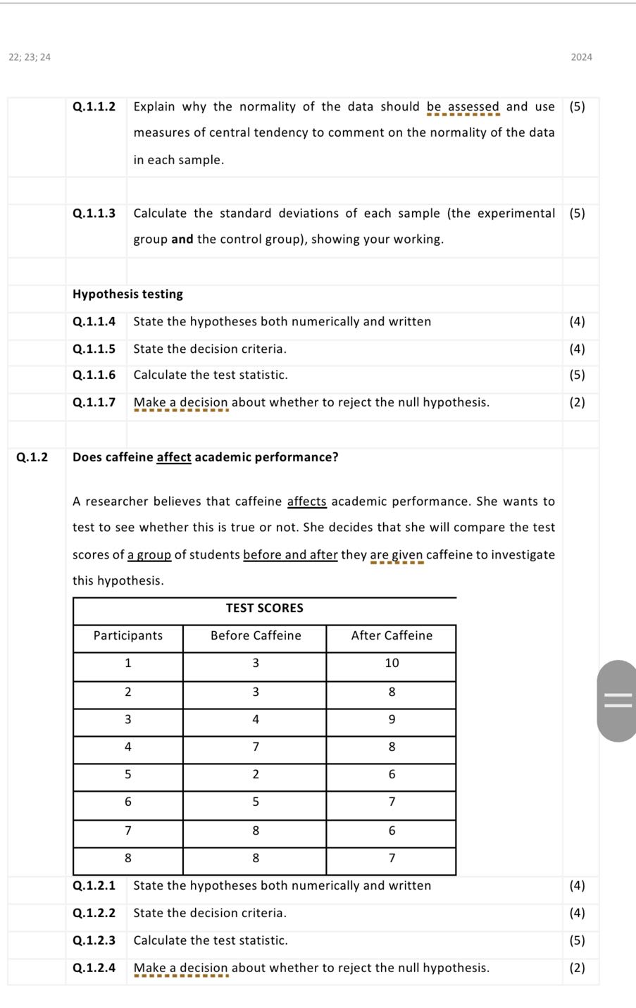 22; 23; 24
2024

    Q.1.1.2     3|c|Explain why the normality of the data should be assessed and use measures of central tendency to comment on the normality of the data in each sample.     (5) 

    Q.1.1.3         Calculate the standard deviations of each sample (the experimental group and the control group), showing your working.         (5) 

    4|l|Hypothesis testing     

    Q.1.1.4         State the hypotheses both numerically and written         (4) 

    Q.1.1.5         State the decision criteria.         (4) 

    Q.1.1.6         Calculate the test statistic.         (5) 

    Q.1.1.7     3|c|Make a decision about whether to reject the null hypothesis.     (2) 

[t]12*Q.1.2     4|l|Does caffeine affect academic performance?     12* 

            A researcher believes that caffeine affects academic performance. She wants to test to see whether this is true or not. She decides that she will compare the test scores of a group of students before and after they are given caffeine to investigate this hypothesis.         

    4|c|TEST SCORES     

    2|c|Participants     Before Caffeine     After Caffeine     

    2|c|1     3     10     

    2|c|2     3     8     

    2|c|3     4     9     

    2|c|4     7     8     

    2|c|5     2     6     

    2|c|6     5     7     

    2|c|7     8     6     

    2|c|8     8     7     

    4|c|Q.1.2.1 State the hypotheses both numerically and written     (4) 

    Q.1.2.2     3|c|State the decision criteria.     (4) 

    Q.1.2.3     3|c|Calculate the test statistic.     (5) 

    Q.1.2.4     3|c|Make a decision about whether to reject the null hypothesis.     (2) 

