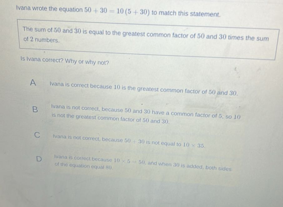 Ivana wrote the equation 50+30=10(5+30) to match this statement.

The sum of 50 and 30 is equal to the greatest common factor of 50 and 30 times the sum of 2 numbers.

Is Ivana correct? Why or why not?

A Ivana is correct because 10 is the greatest common factor of 50 and 30 .
B
Ivana is not correct, because 50 and 30 have a common factor of 5 , so 10 is not the greatest common factor of 50 and 30 .

C Ivana is not correct, because 50+30 is not equal to 10 × 35.
D. Ivana is correet because 10 × 5    50, and when 30 is added, both sides of the equation equal 80 .