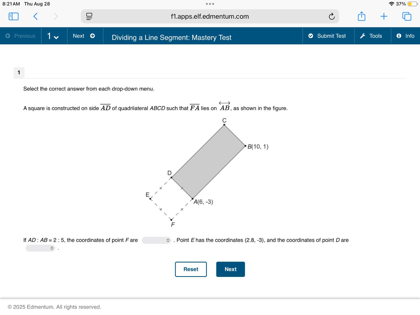 8:21 AM Thu Aug 28
37 %
f1.apps.elf.edmentum.com
Previous
1
Next
Dividing a Line Segment: Mastery Test
Submit Test
Tools
Info

1

Select the correct answer from each drop-down menu.
A square is constructed on side A D of quadrilateral A B C D such that F A lies on A B, as shown in the figure.

If A D: A B=2: 5, the coordinates of point F are  . Point E has the coordinates (2.8, -3), and the coordinates of point D are
□ .

Reset
Next
© 2025 Edmentum. All rights reserved.