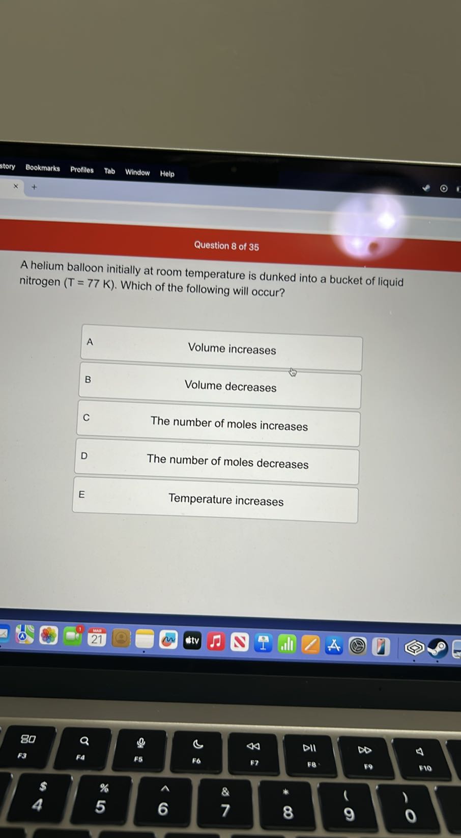 story
Bookmarks
Profiles
Tab
Window
Help

Question 8 of 35
A helium balloon initially at room temperature is dunked into a bucket of liquid nitrogen ( T=77  K ). Which of the following will occur?

A
Volume increases

B
Volume decreases

C
The number of moles increases

D
The number of moles decreases

E
Temperature increases
80
4
4
DII
4
F3
F5
F7
F8-
&9
510
s
%
&
1
)
5
7
9
0
