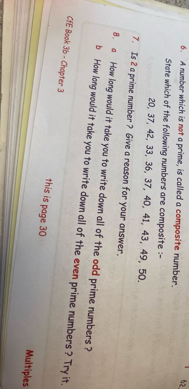 6. A number which is not a prime, is called a composite number.

State which of the following numbers are composite :-

    20,37,42,33,36,37,40,41,43,49,50 .

7. Is 2 a prime number? Give a reason for your answer.
8. a How long would it take you to write down all of the odd prime numbers?
b How long would it take you to write down all of the even prime numbers? Try it.
CfE Book 3b - Chapter 3
this is page 30
Multiples