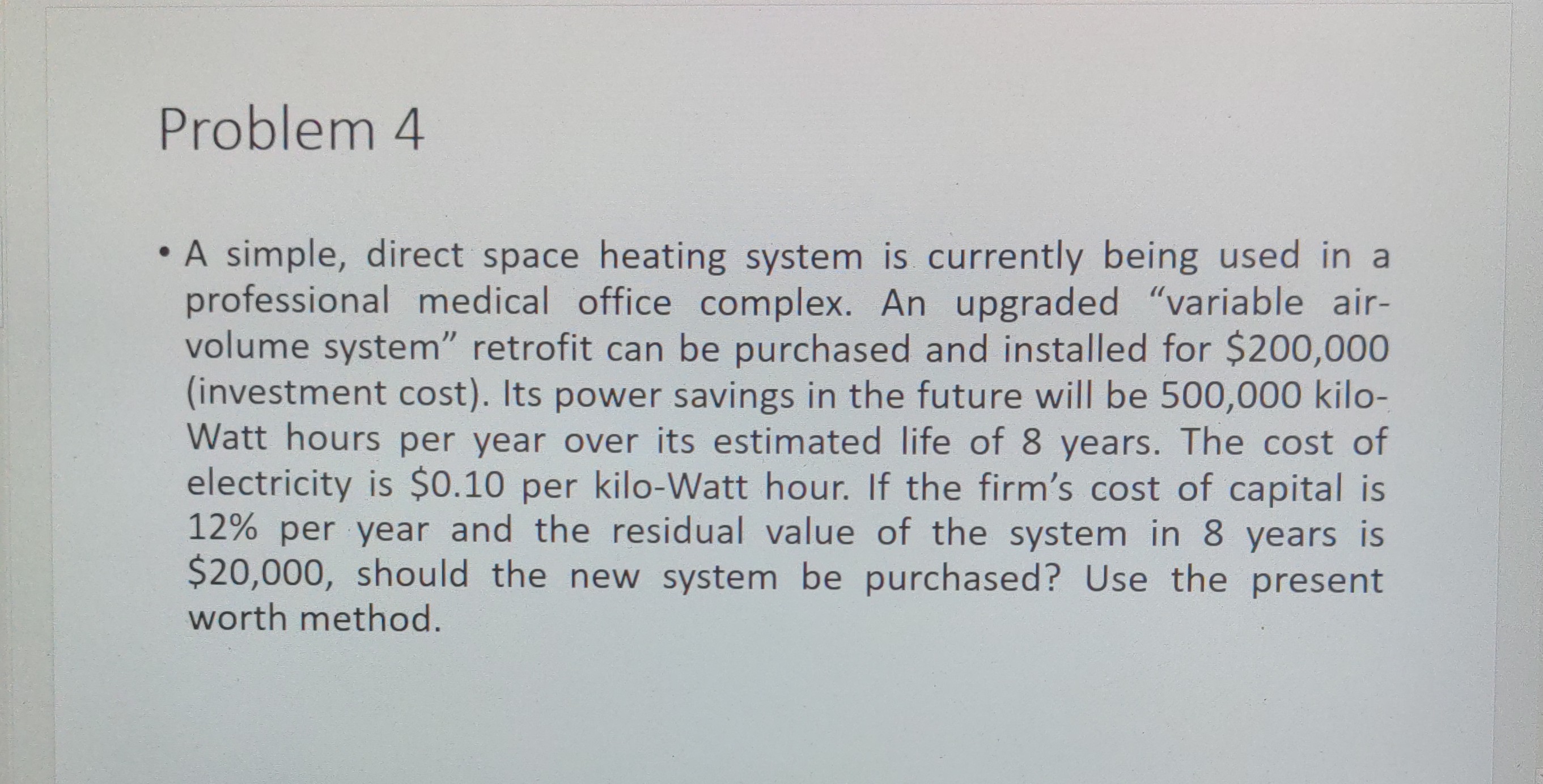Problem 4
- A simple, direct space heating system is currently being used in a professional medical office complex. An upgraded "variable airvolume system" retrofit can be purchased and installed for $200,000 (investment cost). Its power savings in the future will be 500,000 kiloWatt hours per year over its estimated life of 8 years. The cost of electricity is $ 0.10 per kilo-Watt hour. If the firm's cost of capital is 12 % per year and the residual value of the system in 8 years is $ 20,000, should the new system be purchased? Use the present worth method.