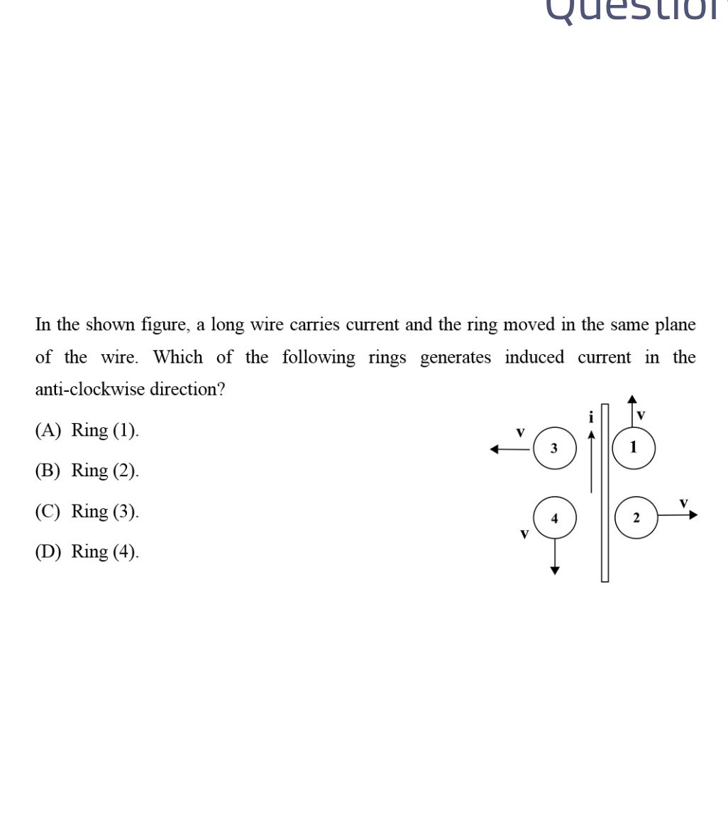 In the shown figure, a long wire carries current and the ring moved in the same plane of the wire. Which of the following rings generates induced current in the anti-clockwise direction?
(A) Ring (1).
(B) Ring (2).
(C) Ring (3).
(D) Ring (4).