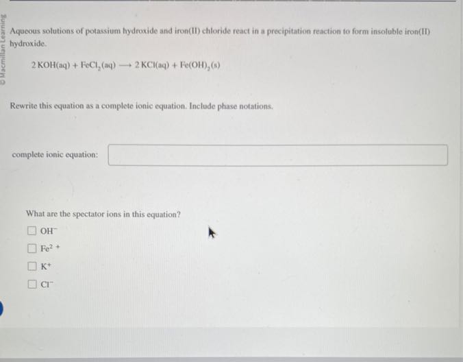 Aqueous solutions of potassium hydroxide and iron(II) chloride react in a precipitation reaction fo form insoluble iron(II) hydroxide.

    2 KOH(aq)+FeCl2(aq) ⟶ 2 KCl(aq)+Fe(OH)2( s)


Rewrite this equation as a complete ionic equation. Include phase notations.
complete ionic equation: □

What are the spectator ions in this equation?
OH^-
Fe^2+
K^+
Cl^-