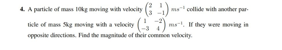4. A particle of mass 10 kg moving with velocity (
    2     1 
     3     -1
) m s^-1 collide with another particle of mass 5 kg moving with a velocity (
    1     -2 
     -3     4
) ms^-1. If they were moving in opposite directions. Find the magnitude of their common velocity.