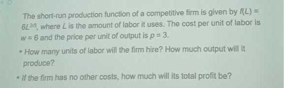 The short-run production function of a competitive firm is given by f(L)= 6120, where L is the amount of labor it uses. The cost per unit of labor is w=6 and the price per unit of output is p=3.
- How many units of labor will the firm hire? How much output will it produce?
-If the firm has no other costs, how much will its total profit be?