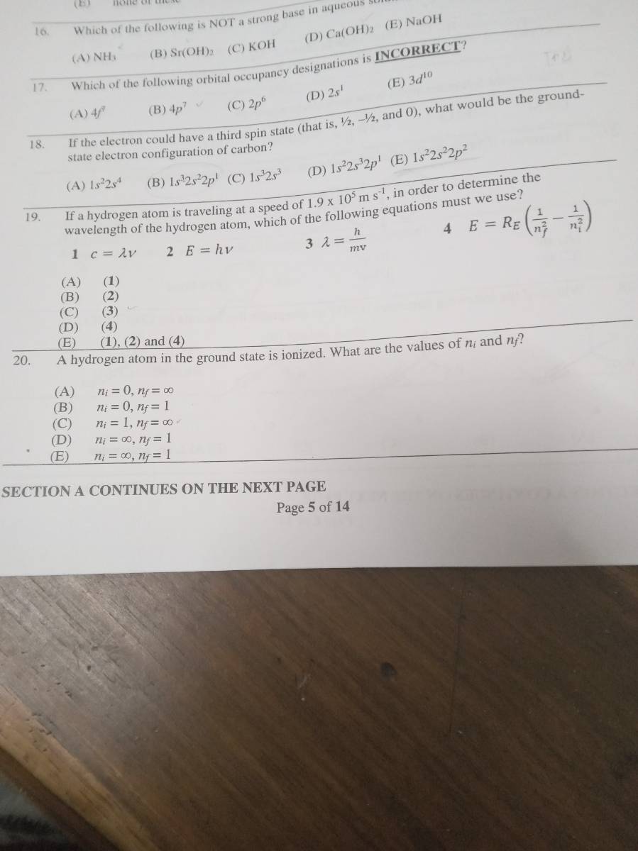 16. Which of the following is NOT a strong base in aqueous striat
(A) NH3
(B) Sr(OH)2
(C) KOH
(D) Ca(OH)2
(E) NaOH
17. Which of the following orbital occupancy designations is INCORRECT?
(A) 4 f^'
(B) 4 p^7
(C) 2 p^6
(D) 2 s^1
(E) 3 d^10
18. If the electron could have a third spin state (that is, 1 / 2,-1 / 2, and 0 ), what would be the groundstate electron configuration of carbon?
(A) 1 s^2 2 s^4
(B) 1 s^3 2 s^2 2 p^1
(C) 1 s^3 2 s^3
(D) 1 s^2 2 s^3 2 p^1
(E) 1 s^2 2 s^2 2 p^2
19. If a hydrogen atom is traveling at a speed of 1.9 × 10^5 m s^-1, in order to determine the wavelength of the hydrogen atom, which of the following equations must we use?
1 c=λ v    2 E=h v
3 λ=(h)/(m v)
4    E=RE((1)/(nf^2)-(1)/(ni^2))
(A) (1)
(B) (2)
(C) (3)
(D) (4)
(E) (1), (2) and (4)
20. A hydrogen atom in the ground state is ionized. What are the values of ni and nf ?
(A) ni=0, nf=∞
(B) ni=0, nf=1
(C) ni=1, nf=∞
(D) ni=∞, nf=1
(E) ni=∞, nf=1

SECTION A CONTINUES ON THE NEXT PAGE
Page 5 of 1 4