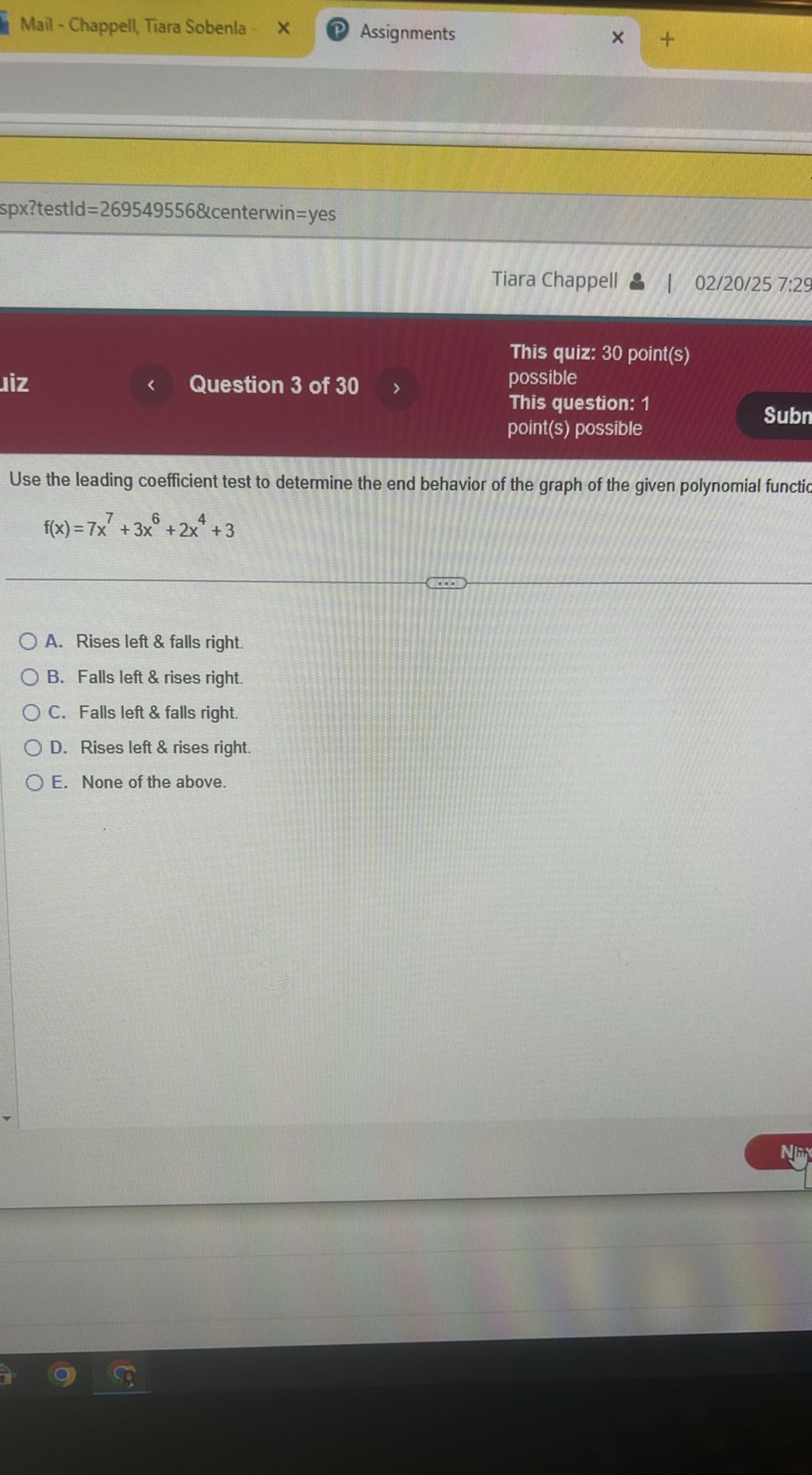 Mail - Chappell, Tiara Sobenla
Assignments
spx?testld=269549556&centerwin=yes
Tiara Chappell & 1 02/20/25 7:29
Question 3 of 30
This quiz: 30 point(s)
possible
This question: 1
point(s) possible
Subn

Use the leading coefficient test to determine the end behavior of the graph of the given polynomial functic

    f(x)=7 x^7+3 x^6+2 x^4+3

A. Rises left & falls right.
B. Falls left & rises right.
C. Falls left & falls right.
D. Rises left & rises right.
E. None of the above.
