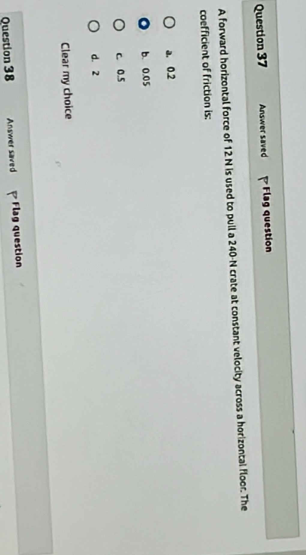 Question 37
Answer saved
Flag question

A forward horizontal force of 12 N is used to pull a 240 - N crate at constant velocity across a horizontal floor. The coefficient of friction is:
a. 0.2
b. 0.05
c 0.5
d. 2

Clear my choice
Question 38
Answer saved
Flag question