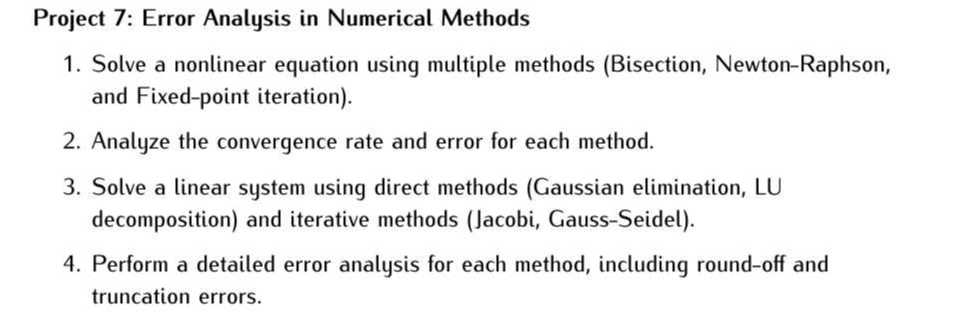 Project 7: Error Analysis in Numerical Methods
1. Solve a nonlinear equation using multiple methods (Bisection, Newton-Raphson, and Fixed-point iteration).
2. Analyze the convergence rate and error for each method.
3. Solve a linear system using direct methods (Gaussian elimination, LU decomposition) and iterative methods (Jacobi, Gauss-Seidel).
4. Perform a detailed error analysis for each method, including round-off and truncation errors.