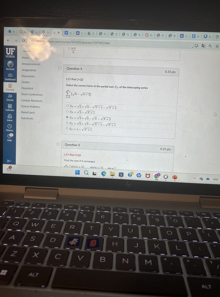 ∵ uflinstructure.com/courses/541925/quizzes/1507685/take
UF
FLORIDA
Account
Dashboard
Courses
28
Groups
Calendar
box
(b)
History
10
p
←
(B)
◯ (ln 6)/(6)

Fall 2025
Home
Announcements
Assignments
Discussions
Grades
Honorlock
Zoom Conferences
Campus Resources
Course Analytics
NameCoach
GatorEvals
□ Question 4

L17-Part 2-Q2
◯
◯
◯

2
0.33 pts

Select the correct form of the partial sum SN of the telescoping series
∑n=2^∞(√(n)-√(n+2))
SN=√(2)+√(3)-√(N+1)-√(N+2)
SN=√(2)-√(N+1)
SN=√(2)+√(3)-√(N)-√(N+2)
◯ SN=√(2)+√(3)-√(N-1)-√(N+1)
◯ SN=1-√(N+1)


Question 5     0.33 pts 

L17-Part 3-Q1     

Find the sum if it converges     

∞[sin (n+2)   sin (n+1)   sin n]     


