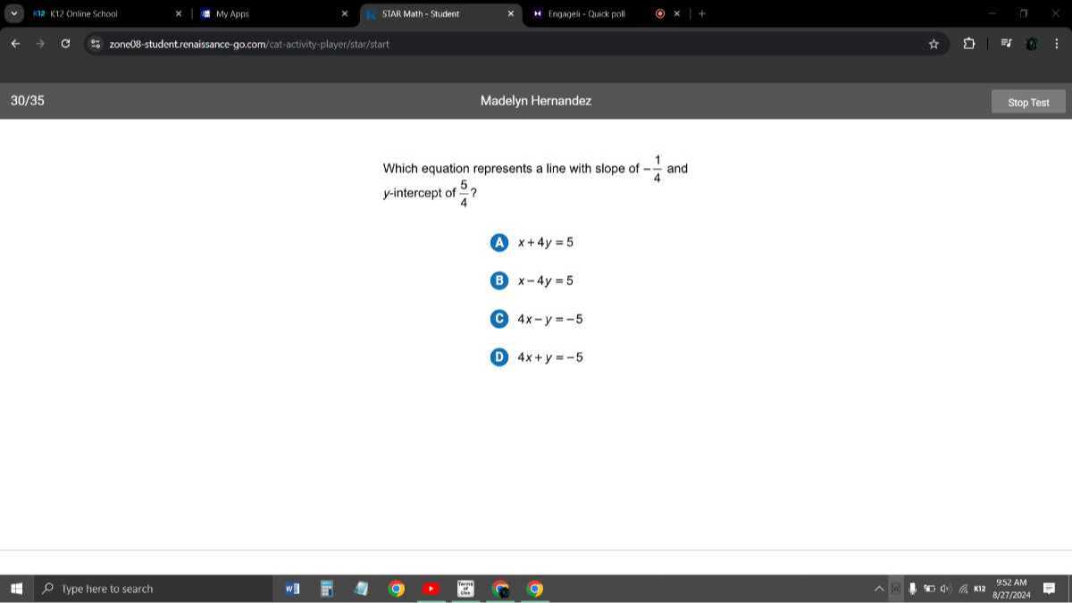 192 K12 Ontine school
My Apps
StAR Math EStudent
Imoapeli - Gusk pall
zonc08-studentirensissance-go,com/ces-astwityeplaye/stai/bart
30 / 35
Madelyn Hernandez
Stop Test

Which equation represents a line with slope of -(1)/(4) and y-intercept of (5)/(4) ?
(A) x+4 y=5

B x-4 y=5

C 4 x-y=-5
D 4 x+y=-5
Type fiere to search
9.52.AM
8 / 27 / 2024