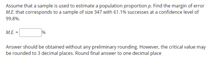 Assume that a sample is used to estimate a population proportion p. Find the margin of error M.E. that corresponds to a sample of size 347 with 61.1 % successes at a confidence level of 99.8 %.
M.E. = □ %

Answer should be obtained without any preliminary rounding. However, the critical value may be rounded to 3 decimal places. Round final answer to one decimal place