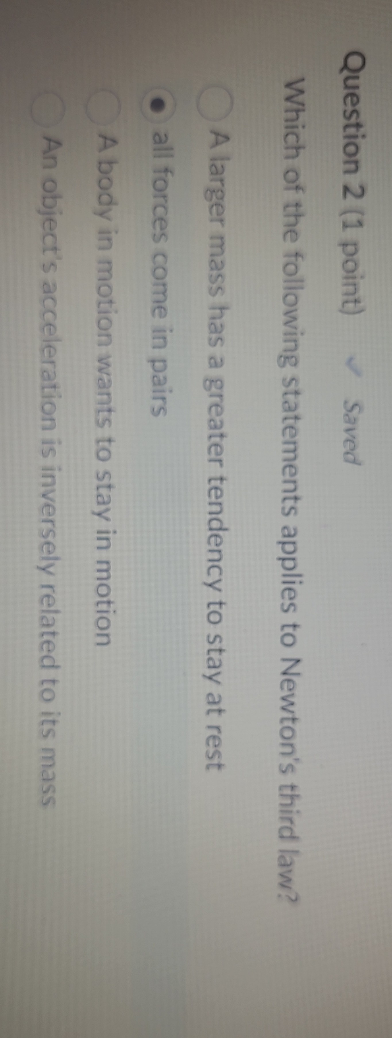 Question 2 (1 point)
Saved

Which of the following statements applies to Newton's third law?
A larger mass has a greater tendency to stay at rest
all forces come in pairs
A body in motion wants to stay in motion
An object's acceleration is inversely related to its mass