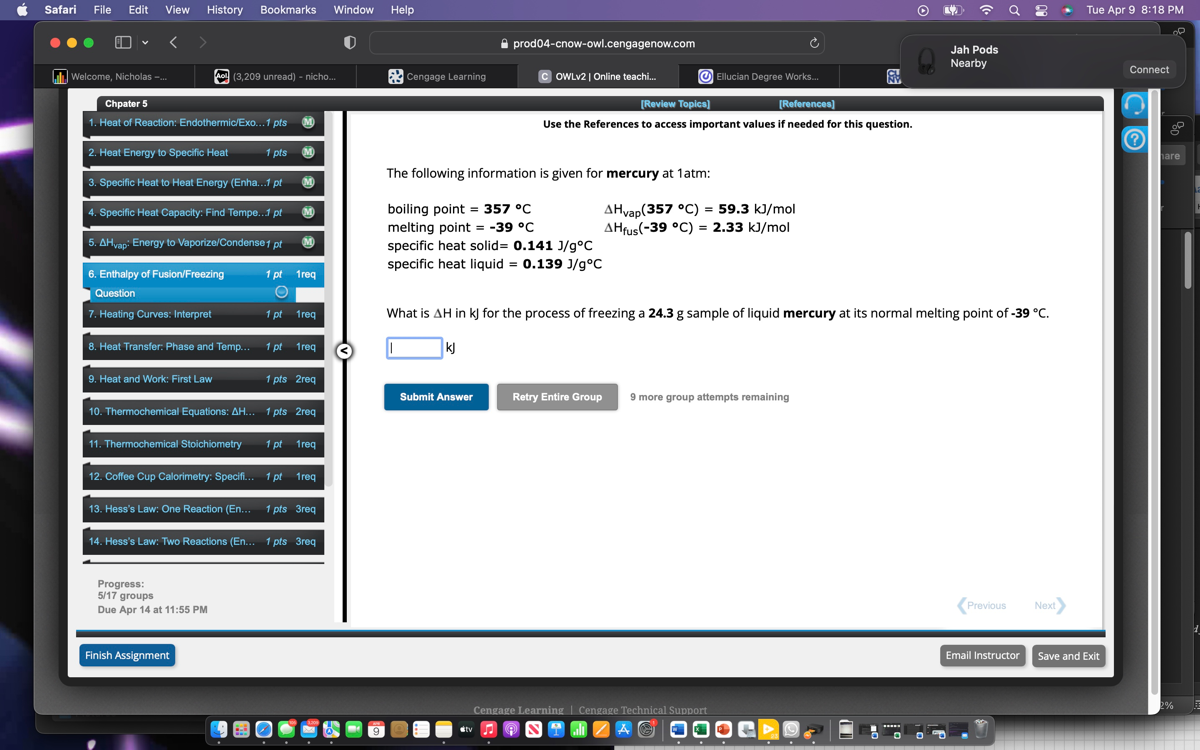 Safari
File
Edit
View
History
Bookmarks
Window
Help
Tue Apr 9 8:18 PM
prod04-cnow-owl.cengagenow.com
Jah Pods
Nearby
Welcome, Nicholas -
(3,209 unread) - nicho..
Cengage Learning
OWLv2 | Online teachi...
Ellucian Degree Works...
Connect
[Review Topics]
[References]
1. Heat of Reaction: Endothermic/Exo... 1 pts
Use the References to access important values if needed for this question.
2. Heat Energy to Specific Heat
1 pts
3. Specific Heat to Heat Energy (Enha... 1 pt
4. Specific Heat Capacity: Find Tempe.. 1 pt
5. ΔHvap : Energy to Vaporize/Condense 1 p t
6. Enthalpy of Fusion/Freezing
1 pt 1req
Question
(
7. Heating Curves: Interpret
1 pt 1 req
8. Heat Transfer: Phase and Temp..
1 pt
1 req
1 pts 2req
10. Thermochemical Equations: Δ H... 1 pts 2 req
Submit Answer
Retry Entire Group
9 more group attempts remaining
11. Thermochemical Stoichiometry
1 pt
1 req
12. Coffee Cup Calorimetry: Specifi.. 1 pt 1 req
13. Hess's Law: One Reaction (En... 1 pts 3req
14. Hess's Law: Two Reactions (En... 1 pts 3req
Progress:
5 / 17 groups
Due Apr 14 at 11:55 PM
Previous
Next)
Finish Assignment
Email Instructor
Save and Exit