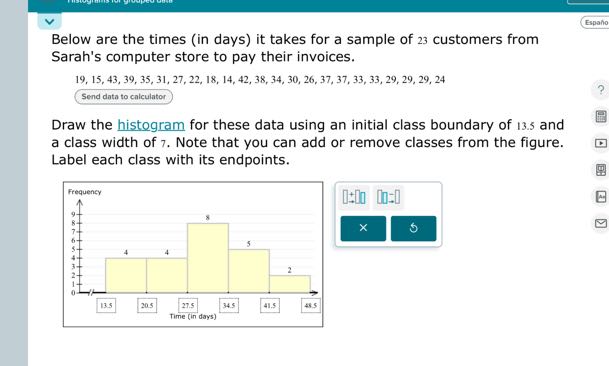 Below are the times (in days) it takes for a sample of 23 customers from Sarah's computer store to pay their invoices.

    19,15,43,39,35,31,27,22,18,14,42,38,34,30,26,37,37,33,33,29,29,29,24


Send data to calculator
Draw the histogram for these data using an initial class boundary of 13.5 and a class width of 7. Note that you can add or remove classes from the figure. Label each class with its endpoints.