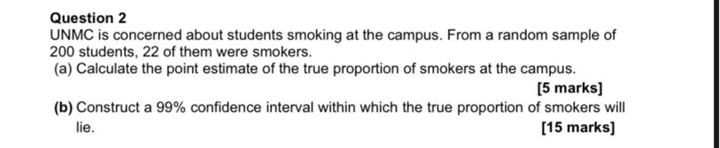 Question 2
UNMC is concerned about students smoking at the campus. From a random sample of 200 students, 22 of them were smokers.
(a) Calculate the point estimate of the true proportion of smokers at the campus.
[5 marks]
(b) Construct a 99% confidence interval within which the true proportion of smokers will lie.
[15 marks]