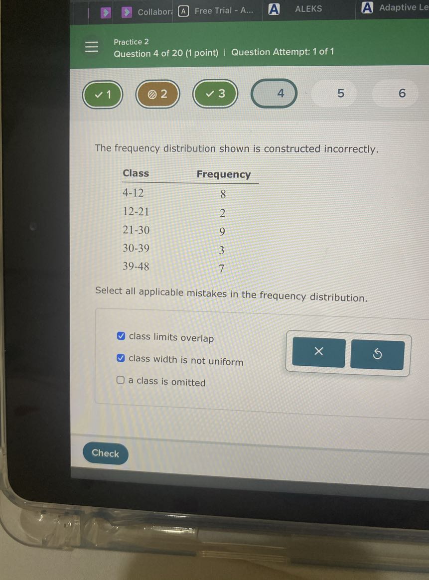 Collabor
Free Trial - A...
ALEKS
Adaptive Le
Practice 2
Question 4 of 20 (1 point) | Question Attempt: 1 of 1
1
2
3
4
5
6

The frequency distribution shown is constructed incorrectly.

Class     Frequency 

4-12     8 

12-21     2 

21-30     9 

30-39     3 

39-48     7


Select all applicable mistakes in the frequency distribution.
class limits overlap
class width is not uniform
a class is omitted
Check