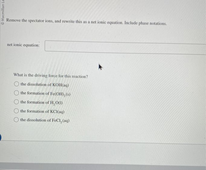 Remove the spectator ions, and rewrite this as a net ionic equation. Include phase notations.
net ionic equation: □

What is the driving force for this reaction?
the dissolution of KOH(aq)
the formation of Fe(OH)2( s)
the formation of H2O (I)
the formation of KCl(aq)
the dissolution of FeCl2(aq)