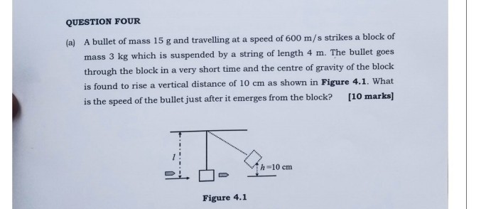 QUESTION FOUR
(a) A bullet of mass 15 g and travelling at a speed of 600  m / s strikes a block of mass 3 kg which is suspended by a string of length 4 m . The bullet goes through the block in a very short time and the centre of gravity of the block is found to rise a vertical distance of 10 cm as shown in Figure 4.1. What is the speed of the bullet just after it emerges from the block?
[10 marks]

Figure 4.1
