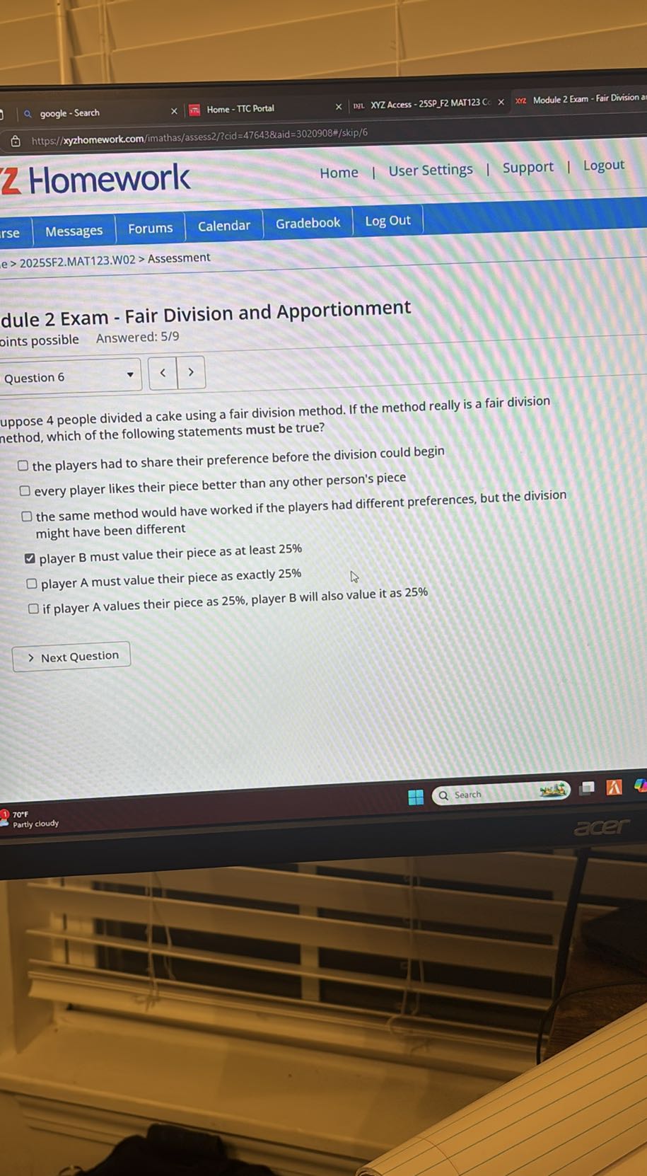 google - Search
Home - TTC Portal
XVZ Access - 25SPF2 MAT123 C.
Module 2 Exam - Fair Division a
https://xyzhomework.com/imathas/assess2/Pcid=47643&aid=3020908%/skip/6

2 Homework
Home
User Settings
Support
Logout
rse
Messages
Forums
Calendar
Gradebook
Log Out
e > 2025SF2.MAT1 23. W02 > Assessment
dule 2 Exam - Fair Division and Apportionment
oints possible Answered: 5/9

Question 6
uppose 4 people divided a cake using a fair division method. If the method really is a fair division nethod, which of the following statements must be true?
the players had to share their preference before the division could begin
every player likes their piece better than any other person's piece
the same method would have worked if the players had different preferences, but the division might have been different
player B must value their piece as at least 25 %
player A must value their piece as exactly 25 %
if player A values their piece as 25 %, player B will also value it as 25 %
Next Question
70^∘F
Partly cloudy
