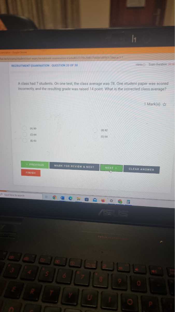 11
metyos-sogechons
RECOUTNEAT EXMINATION: QUESTION 20 or 30
Herisc
Exam Duration: 90.3
A class had 7 students. On one test, the class average was 78. One student paper was scored incorrectly, and the resulting grade was raised 14 point. What is the corrected class average?
1Mark(s)
(8) 82
(ciet
toy
lESE
bigevious
MARR FOR REVIEW a NEXY
MExt
CLEAR ANSWER
Fintsh