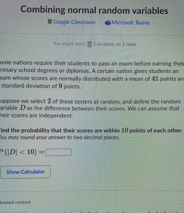 Combining normal random variables
Google Classroom
Microsoft Teams
You might need: ? Calculator, F Zable
ome nations require their students to pass an exam before earning thei rimary school degrees or diplomas. A certain nation gives students an xam whose scores are normally distributed with a mean of 41 points an standard deviation of 9 points.
uppose we select 2 of these testers at random, and define the random ariable D as the difference between their scores. We can assume that heir scores are independent.

Ind the probability that their scores are within 10 points of each other. 'ou may round your answer to two decimal places.

    (|D|<10) ≈

□

Show Calculator
zelated content