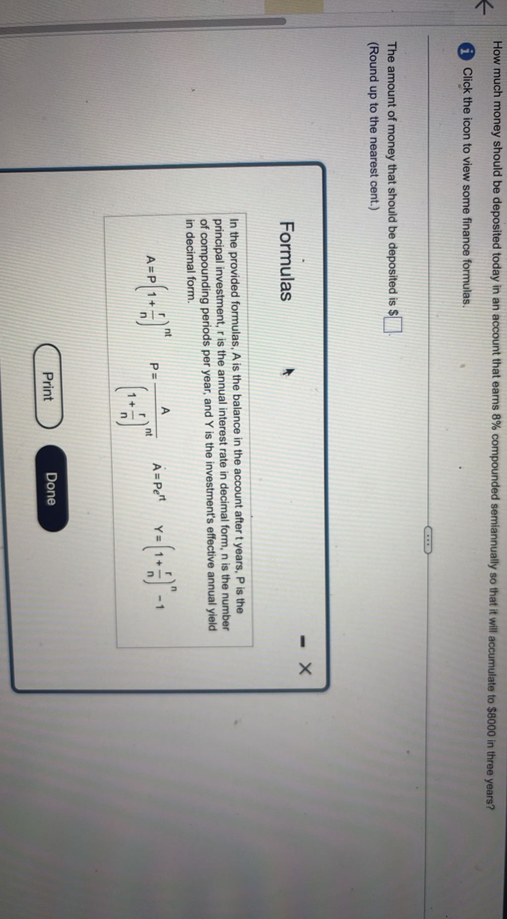 How much money should be deposited today in an account that earns 8 % compounded semiannually so that it will accumulate to $ 8000 in three years?
i Click the icon to view some finance formulas.

The amount of money that should be deposited is $ □
(Round up to the nearest cent.)

Formulas

In the provided formulas, A is the balance in the account after t years, P is the principal investment, r is the annual interest rate in decimal form, n is the number of compounding periods per year, and Y is the investment's effective annual yield in decimal form.

    A=P(1+(r)/(n))^n t   P=(A)/((1+(r)/(n))^n t)   A=P e^r t   Y=(1+(r)/(n))^n-1

Print
Done
