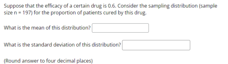 Suppose that the efficacy of a certain drug is 0.6. Consider the sampling distribution (sample size n = 197) for the proportion of patients cured by this drug.

What is the mean of this distribution?

What is the standard deviation of this distribution?

(Round answer to four decimal places)