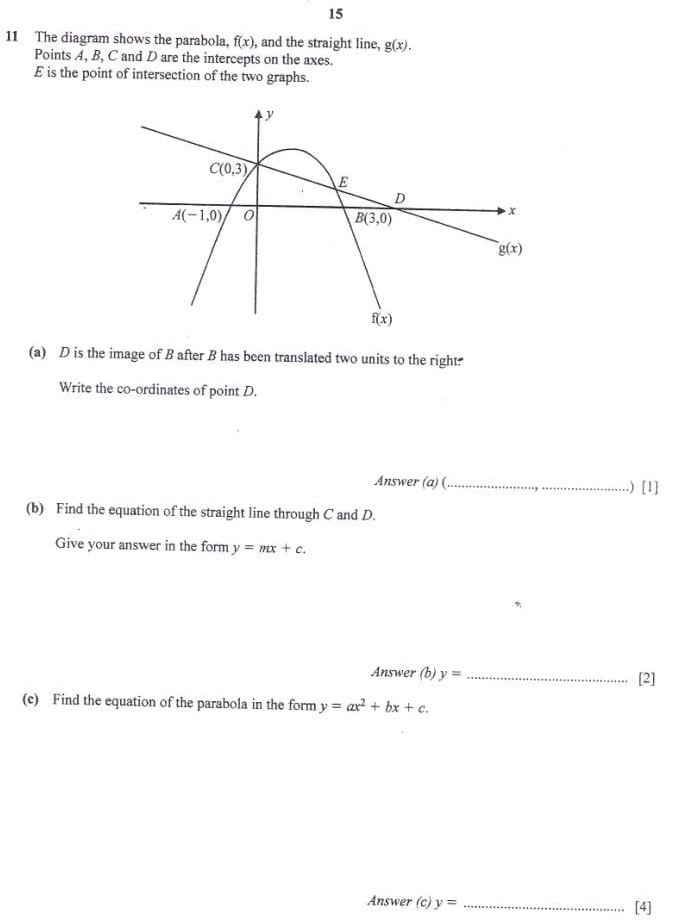 15

11 The diagram shows the parabola, f(x), and the straight line, g(x). Points A, B, C and D are the intercepts on the axes.
E is the point of intersection of the two graphs.
(a) D is the image of B after B has been translated two units to the right:

Write the co-ordinates of point D.

Answer (a) ( 
[1]
(b) Find the equation of the straight line through C and D.

Give your answer in the form y=m x+c.

Answer (b) y= 
[2]
(c) Find the equation of the parabola in the form y=a x^2+b x+c.
Answer (c) y=

[4]
