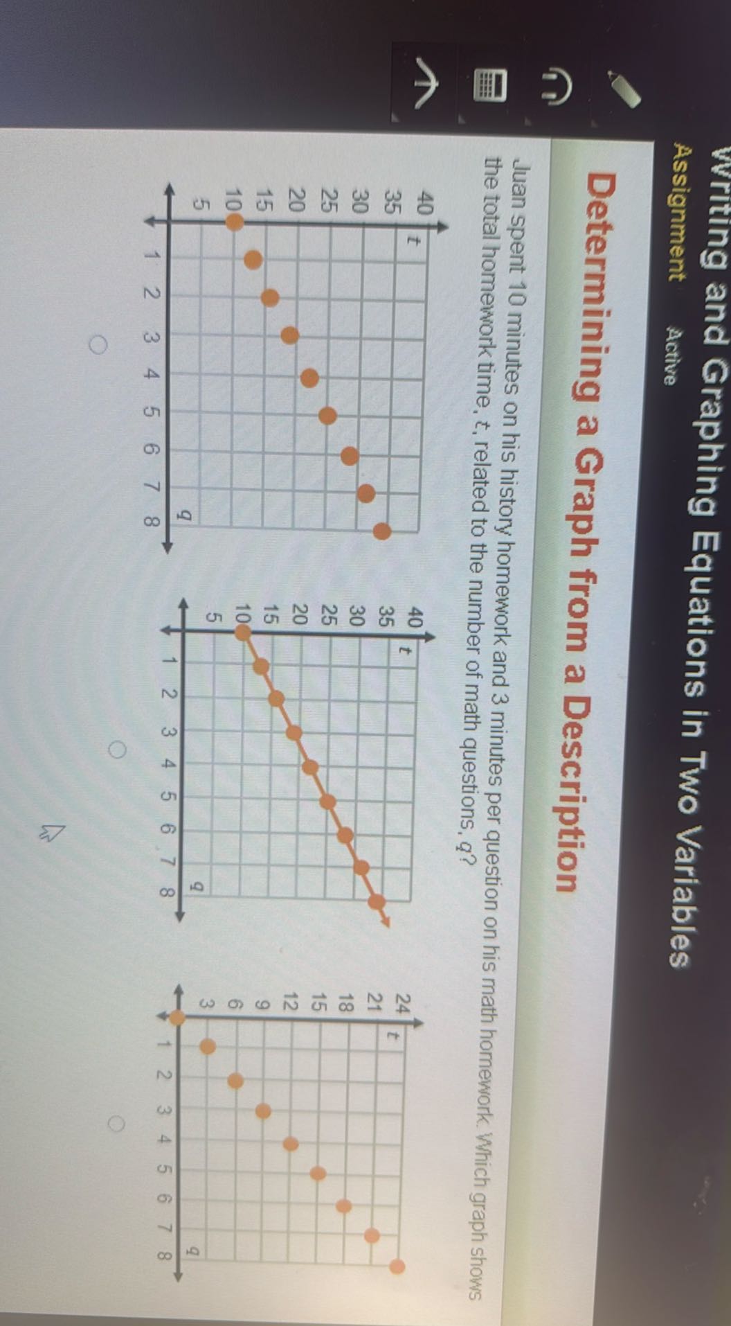 Writing and Graphing Equations in Two Variables
Assignment
Active

Determining a Graph from a Description

Juan spent 10 minutes on his history homework and 3 minutes per question on his math homework. Which graph shows the total homework time, t, related to the number of math questions, q ?
