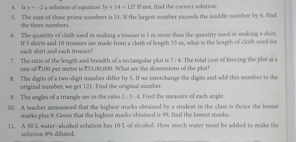 4. Is y=-2 a solution of equation 3 y+14=12 ? If not, find the correct solution.
5. The sum of three prime numbers is 51 . If the largest number exceeds the middle number by 6 , find the three numbers.
6. The quantity of cloth used in making a trouser is 1 m more than the quantity used in making a shirt. If 5 shirts and 10 trousers are made from a cloth of length 55 m , what is the length of cloth used for each shirt and each trouser?
7. The ratio of the length and breadth of a rectangular plot is 7: 4. The total cost of fencing the plot at a rate of ? 100 per metre is ? 55,00,000. What are the dimensions of the plot?
8. The digits of a two-digit number differ by 5. If we interchange the digits and add this number to the original number, we get 121 . Find the original number.
9. The angles of a triangle are in the ratio 2: 3: 4. Find the measure of each angle.
10. A teacher announced that the highest marks obtained by a student in the class is thrice the lowest marks plus 9. Given that the highest marks obtained is 99 , find the lowest marks.
11. A 50 L water-alcohol solution has 10 L of alcohol. How much water must be added to make the solution 8 % diluted.